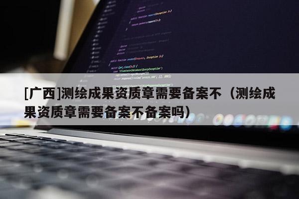 [廣西]測繪成果資質章需要備案不（測繪成果資質章需要備案不備案嗎）