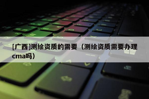 [廣西]測繪資質的需要（測繪資質需要辦理cma嗎）