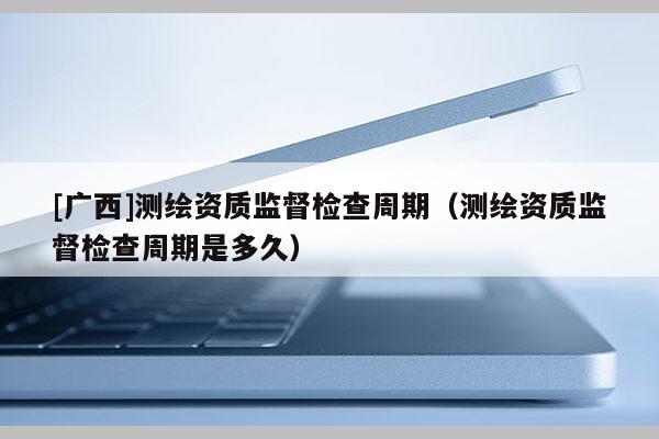 [廣西]測繪資質監督檢查周期（測繪資質監督檢查周期是多久）