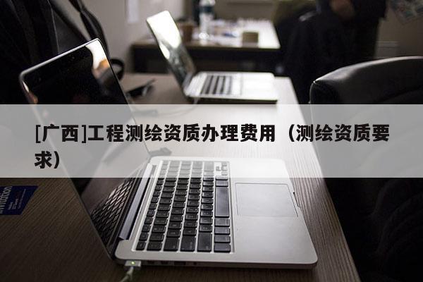 [廣西]工程測繪資質辦理費用（測繪資質要求）