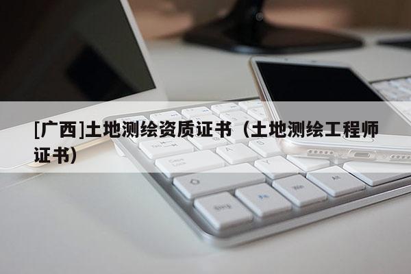 [廣西]土地測繪資質(zhì)證書（土地測繪工程師證書）