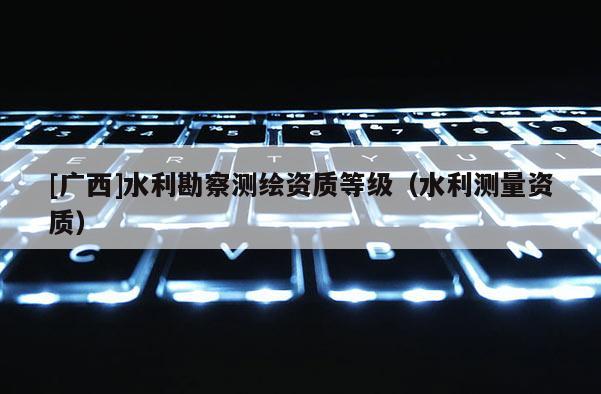 [廣西]水利勘察測繪資質等級（水利測量資質）