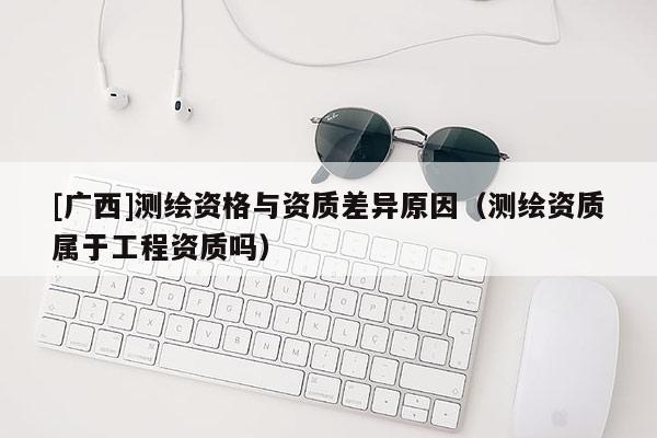 [廣西]測繪資格與資質差異原因（測繪資質屬于工程資質嗎）