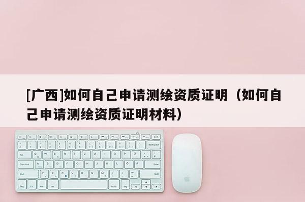 [廣西]如何自己申請測繪資質證明（如何自己申請測繪資質證明材料）