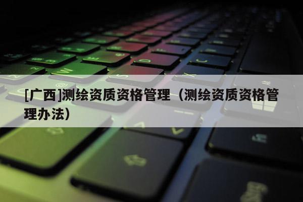 [廣西]測(cè)繪資質(zhì)資格管理（測(cè)繪資質(zhì)資格管理辦法）