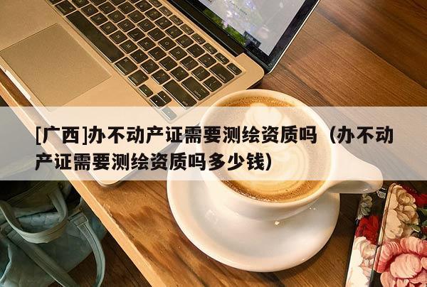 [廣西]辦不動產證需要測繪資質嗎（辦不動產證需要測繪資質嗎多少錢）