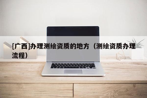 [廣西]辦理測繪資質的地方（測繪資質辦理流程）