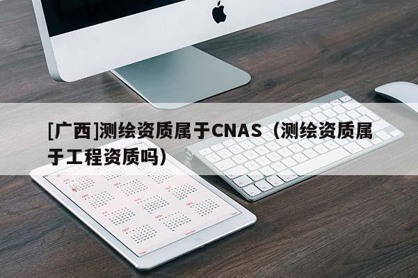 [廣西]測繪資質屬于CNAS（測繪資質屬于工程資質嗎）