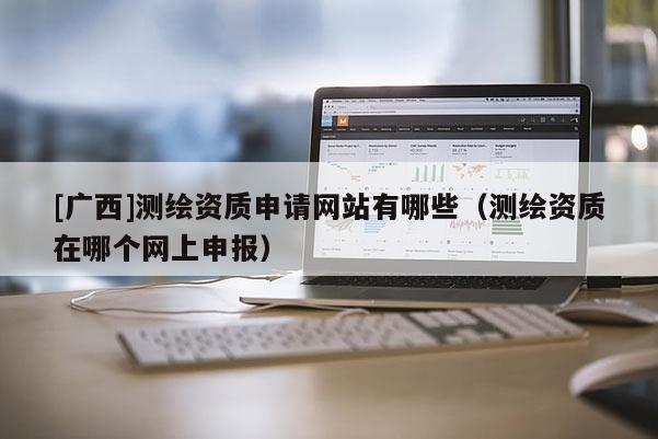 [廣西]測繪資質申請網站有哪些（測繪資質在哪個網上申報）
