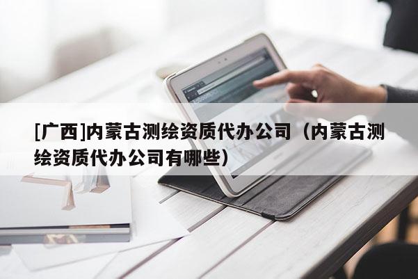 [廣西]內(nèi)蒙古測(cè)繪資質(zhì)代辦公司（內(nèi)蒙古測(cè)繪資質(zhì)代辦公司有哪些）