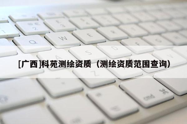 [廣西]科苑測(cè)繪資質(zhì)（測(cè)繪資質(zhì)范圍查詢(xún)）