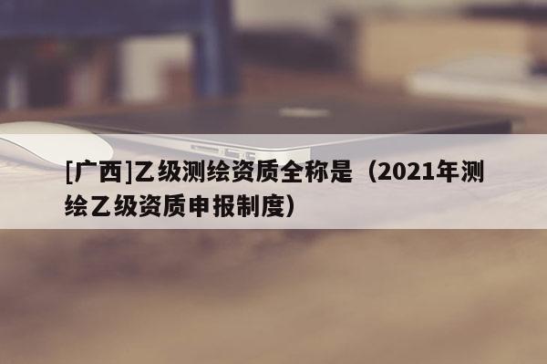 [廣西]乙級測繪資質(zhì)全稱是（2021年測繪乙級資質(zhì)申報制度）