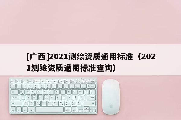 [廣西]2021測繪資質通用標準（2021測繪資質通用標準查詢）