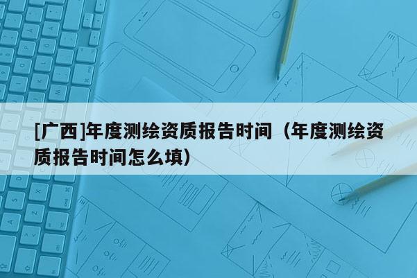 [廣西]年度測繪資質報告時間（年度測繪資質報告時間怎么填）