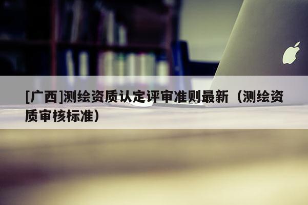 [廣西]測繪資質認定評審準則最新（測繪資質審核標準）