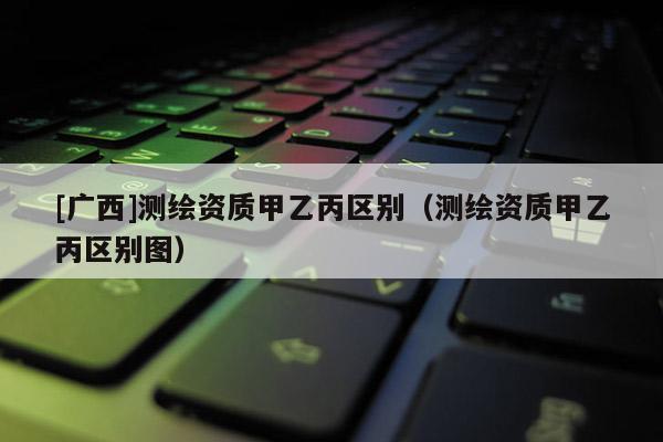 [廣西]測(cè)繪資質(zhì)甲乙丙區(qū)別（測(cè)繪資質(zhì)甲乙丙區(qū)別圖）