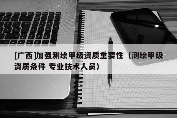 [廣西]加強測繪甲級資質重要性（測繪甲級資質條件 專業技術人員）