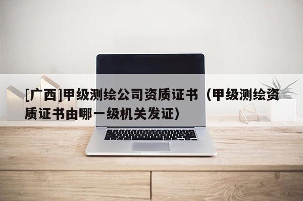 [廣西]甲級測繪公司資質(zhì)證書（甲級測繪資質(zhì)證書由哪一級機關(guān)發(fā)證）
