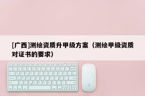[廣西]測繪資質升甲級方案（測繪甲級資質對證書的要求）
