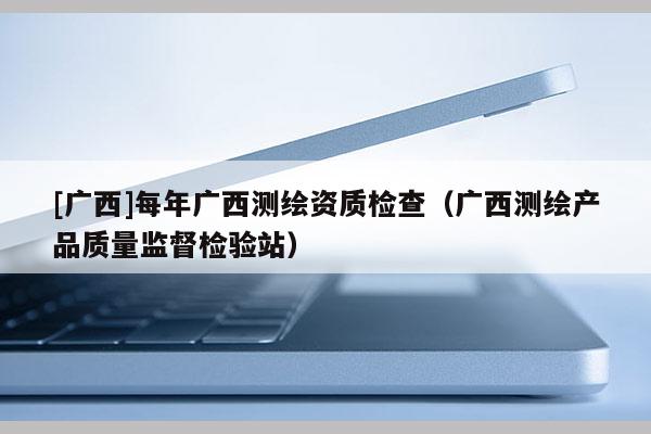 [廣西]每年廣西測繪資質檢查（廣西測繪產品質量監督檢驗站）