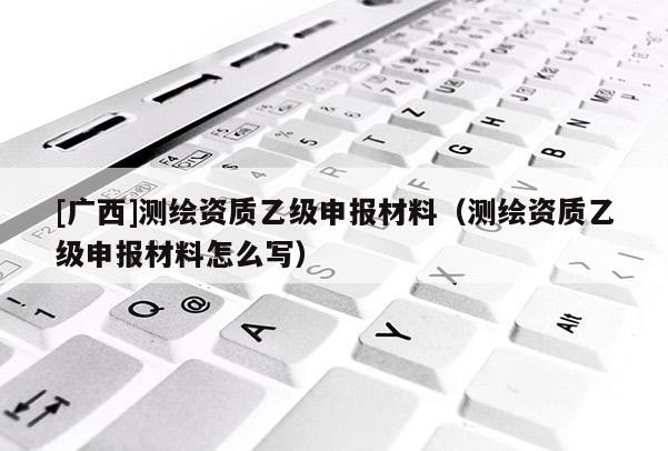 [廣西]測繪資質乙級申報材料（測繪資質乙級申報材料怎么寫）