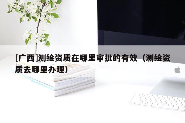 [廣西]測(cè)繪資質(zhì)在哪里審批的有效（測(cè)繪資質(zhì)去哪里辦理）