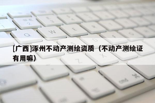 [廣西]涿州不動產(chǎn)測繪資質(zhì)（不動產(chǎn)測繪證有用嘛）