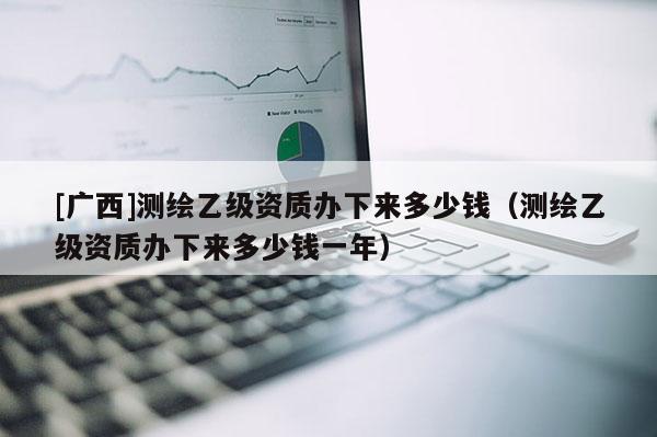 [廣西]測繪乙級資質(zhì)辦下來多少錢（測繪乙級資質(zhì)辦下來多少錢一年）