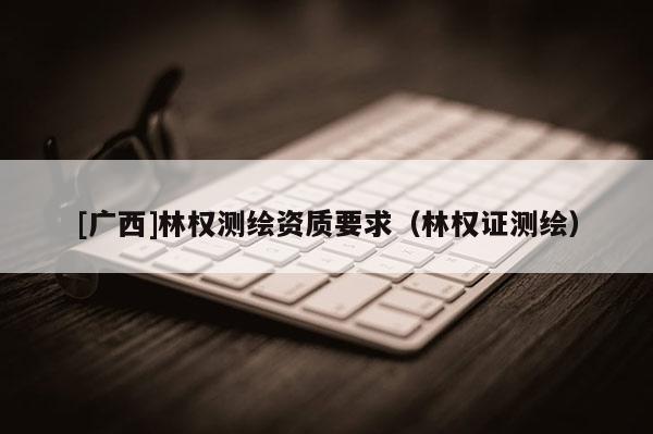 [廣西]林權測繪資質要求（林權證測繪）