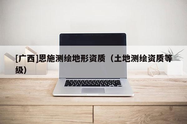 [廣西]恩施測繪地形資質(zhì)（土地測繪資質(zhì)等級）