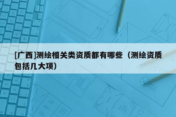 [廣西]測繪相關類資質(zhì)都有哪些（測繪資質(zhì)包括幾大項）