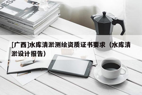 [廣西]水庫清淤測繪資質證書要求（水庫清淤設計報告）