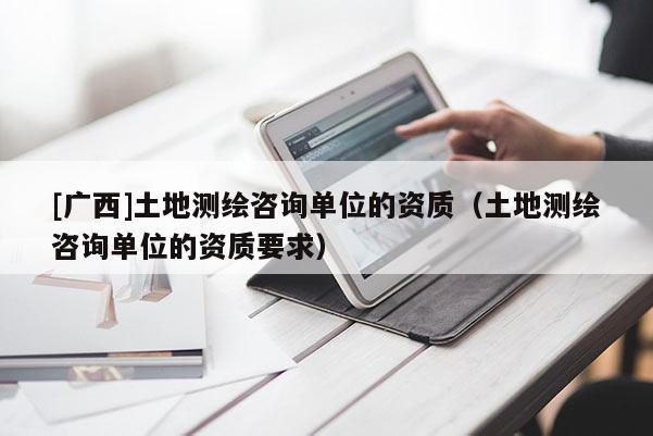 [廣西]土地測繪咨詢單位的資質(zhì)（土地測繪咨詢單位的資質(zhì)要求）