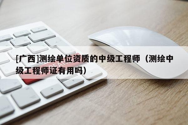 [廣西]測繪單位資質的中級工程師（測繪中級工程師證有用嗎）