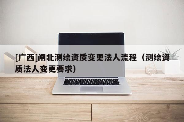 [廣西]閘北測繪資質變更法人流程（測繪資質法人變更要求）