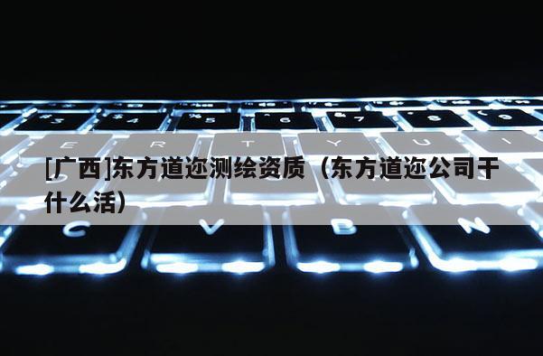 [廣西]東方道邇測繪資質（東方道邇公司干什么活）