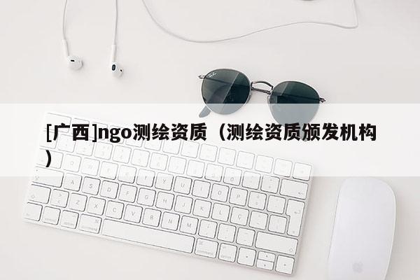 [廣西]ngo測繪資質(zhì)（測繪資質(zhì)頒發(fā)機(jī)構(gòu)）