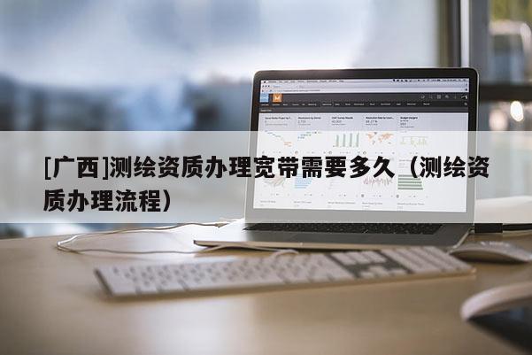 [廣西]測繪資質辦理寬帶需要多久（測繪資質辦理流程）