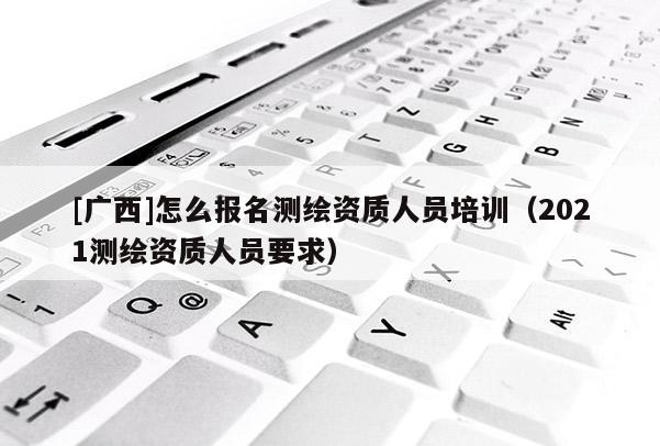 [廣西]怎么報名測繪資質人員培訓（2021測繪資質人員要求）