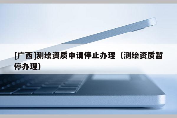 [廣西]測(cè)繪資質(zhì)申請(qǐng)停止辦理（測(cè)繪資質(zhì)暫停辦理）