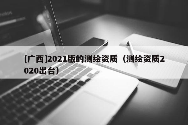 [廣西]2021版的測繪資質(zhì)（測繪資質(zhì)2020出臺）