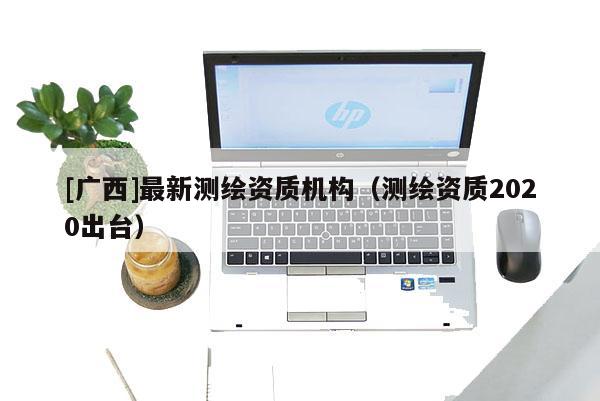 [廣西]最新測繪資質機構（測繪資質2020出臺）