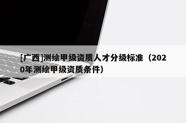 [廣西]測繪甲級資質(zhì)人才分級標準（2020年測繪甲級資質(zhì)條件）