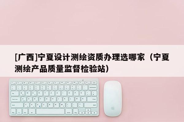 [廣西]寧夏設計測繪資質辦理選哪家（寧夏測繪產品質量監督檢驗站）