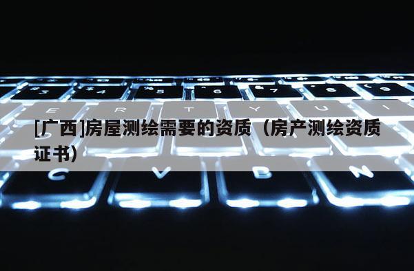 [廣西]房屋測繪需要的資質（房產測繪資質證書）