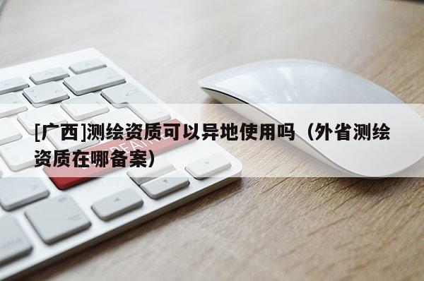 [廣西]測繪資質可以異地使用嗎（外省測繪資質在哪備案）