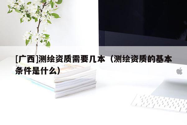 [廣西]測繪資質(zhì)需要幾本（測繪資質(zhì)的基本條件是什么）