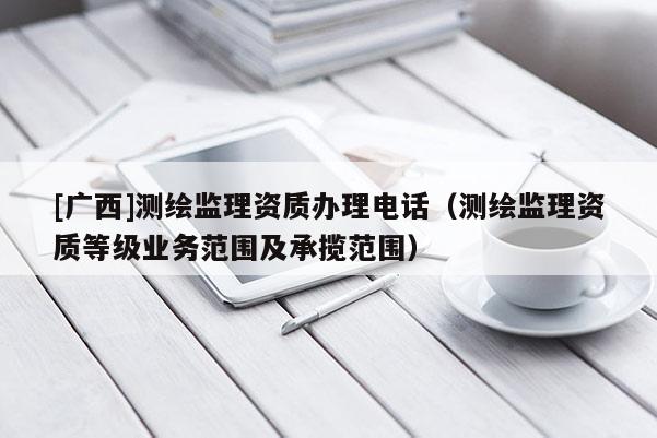 [廣西]測繪監(jiān)理資質(zhì)辦理電話（測繪監(jiān)理資質(zhì)等級業(yè)務(wù)范圍及承攬范圍）
