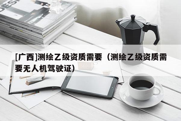 [廣西]測繪乙級資質需要（測繪乙級資質需要無人機駕駛證）