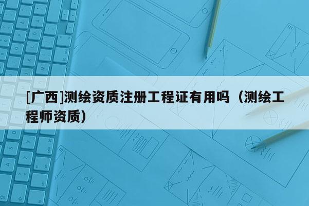 [廣西]測繪資質(zhì)注冊工程證有用嗎（測繪工程師資質(zhì)）